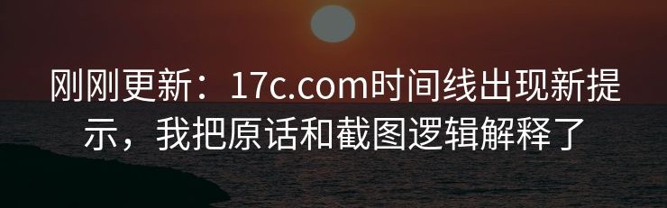 刚刚更新：17c.com时间线出现新提示，我把原话和截图逻辑解释了